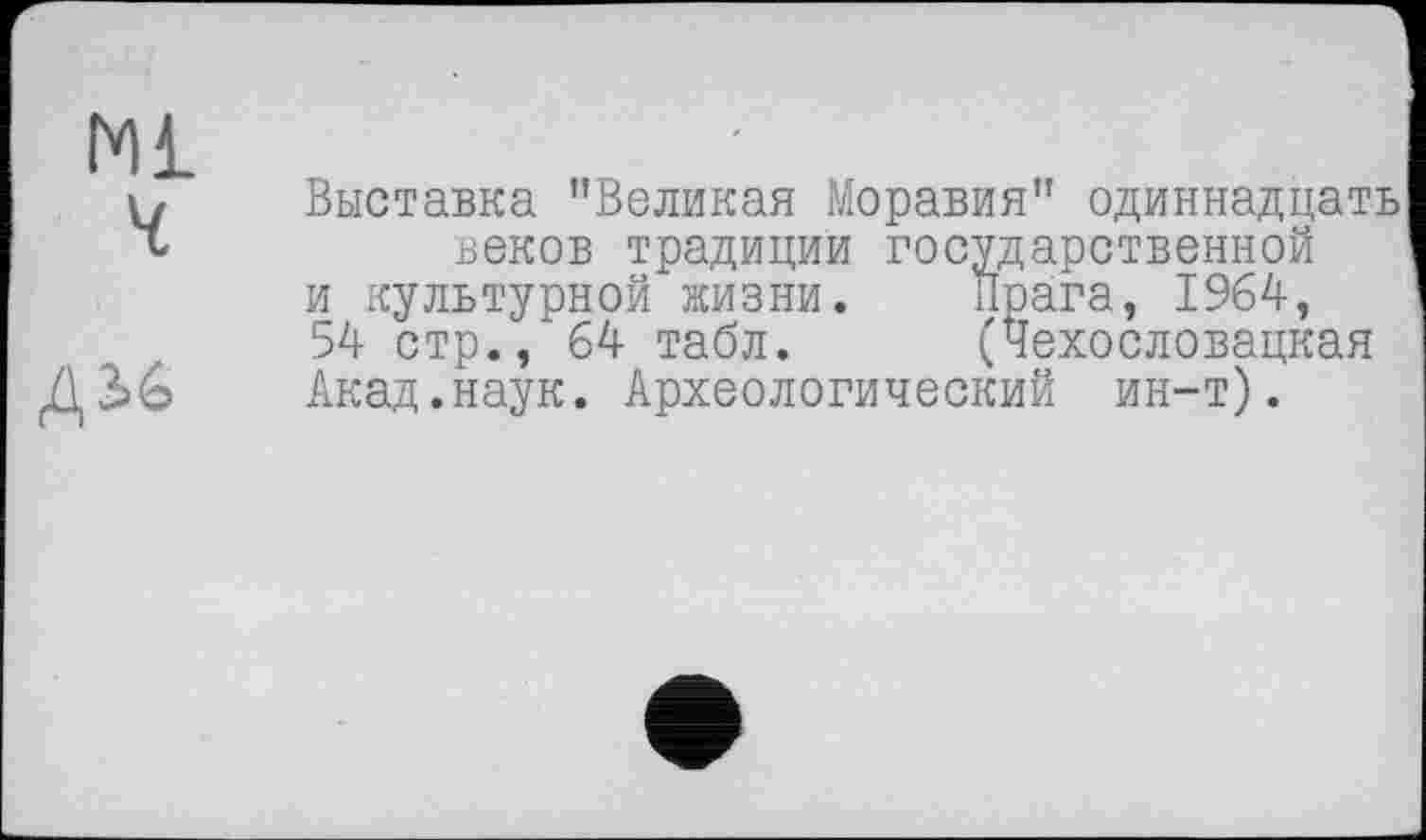 ﻿Ml
и Выставка "Великая Моравия" одиннадцать
V	веков традиции государственной
и культурной жизни.	Прага, 1964-,
54- стр., 64- табл.	(Чехословацкая
Акад.наук. Археологический ин-т).